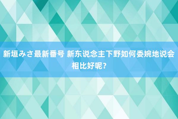 新垣みさ最新番号 新东说念主下野如何委婉地说会相比好呢？