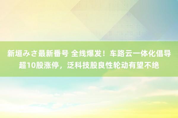 新垣みさ最新番号 全线爆发！车路云一体化倡导超10股涨停，泛科技股良性轮动有望不绝