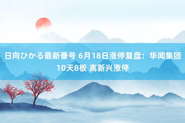 日向ひかる最新番号 6月18日涨停复盘：华闻集团10天8板 高新兴涨停