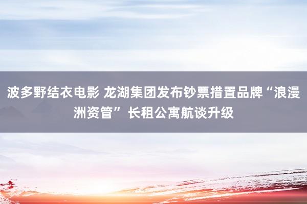 波多野结衣电影 龙湖集团发布钞票措置品牌“浪漫洲资管” 长租公寓航谈升级