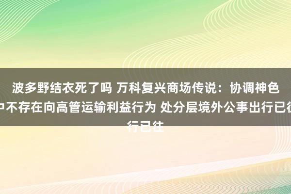 波多野结衣死了吗 万科复兴商场传说：协调神色中不存在向高管运输利益行为 处分层境外公事出行已往