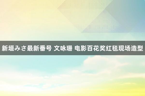 新垣みさ最新番号 文咏珊 电影百花奖红毯现场造型