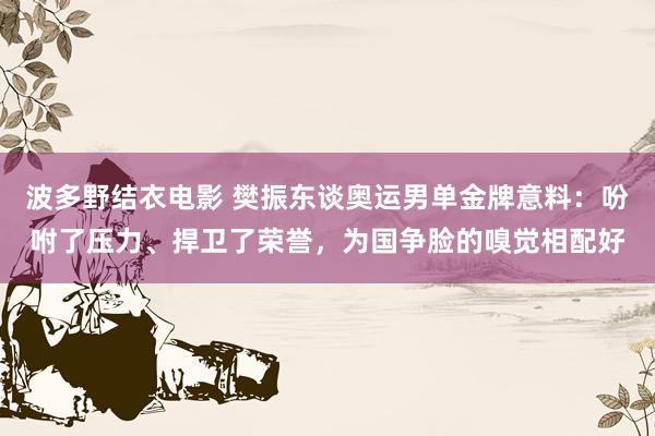 波多野结衣电影 樊振东谈奥运男单金牌意料：吩咐了压力、捍卫了荣誉，为国争脸的嗅觉相配好