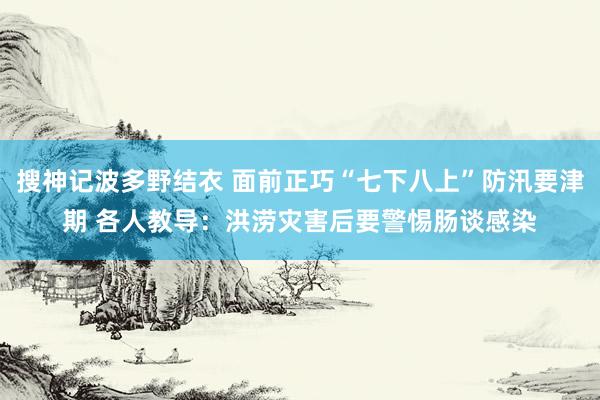 搜神记波多野结衣 面前正巧“七下八上”防汛要津期 各人教导：洪涝灾害后要警惕肠谈感染