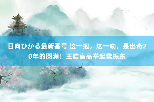 日向ひかる最新番号 这一抱，这一吻，是出奇20年的圆满！王皓高高举起樊振东