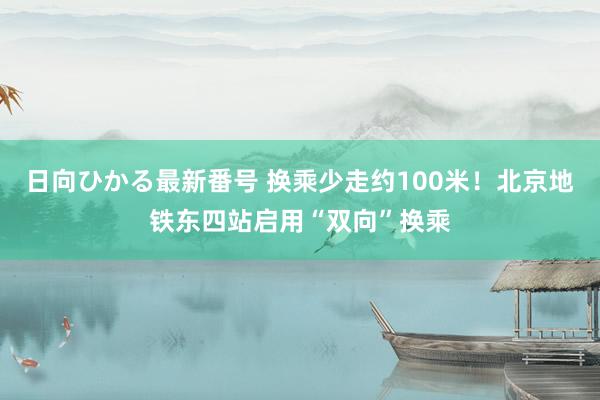 日向ひかる最新番号 换乘少走约100米！北京地铁东四站启用“双向”换乘