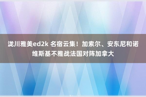 泷川雅美ed2k 名宿云集！加索尔、安东尼和诺维斯基不雅战法国对阵加拿大