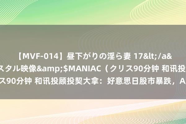 【MVF-014】昼下がりの淫ら妻 17</a>2005-06-17クリスタル映像&$MANIAC（クリス90分钟 和讯投顾投契大拿：好意思日股市暴跌，A股也随着跌了？