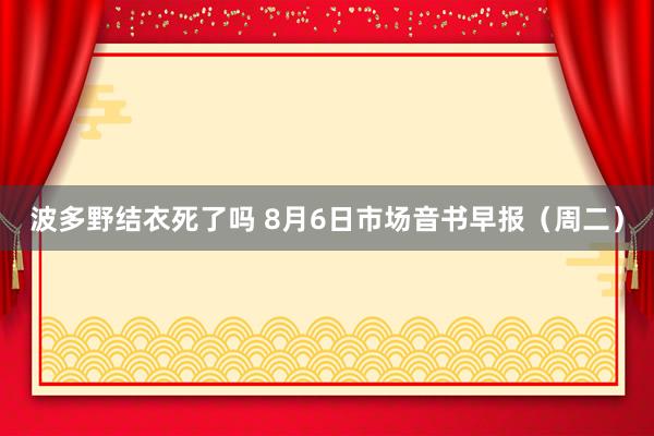 波多野结衣死了吗 8月6日市场音书早报（周二）