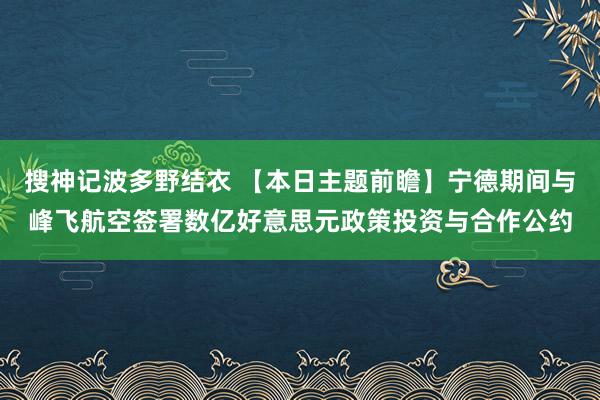 搜神记波多野结衣 【本日主题前瞻】宁德期间与峰飞航空签署数亿好意思元政策投资与合作公约