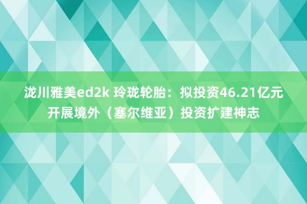 泷川雅美ed2k 玲珑轮胎：拟投资46.21亿元开展境外（塞尔维亚）投资扩建神志