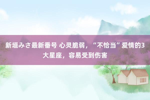 新垣みさ最新番号 心灵脆弱，“不恰当”爱情的3大星座，容易受到伤害