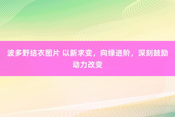 波多野结衣图片 以新求变，向绿进阶，深刻鼓励动力改变