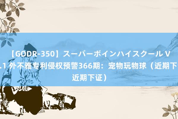 【GODR-350】スーパーボインハイスクール VOL.1 外不雅专利侵权预警366期：宠物玩物球（近期下证）