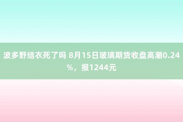 波多野结衣死了吗 8月15日玻璃期货收盘高潮0.24%，报1244元