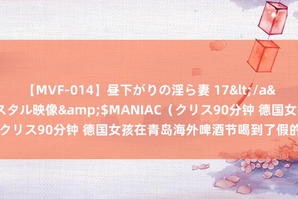 【MVF-014】昼下がりの淫ら妻 17</a>2005-06-17クリスタル映像&$MANIAC（クリス90分钟 德国女孩在青岛海外啤酒节喝到了假的德国啤酒