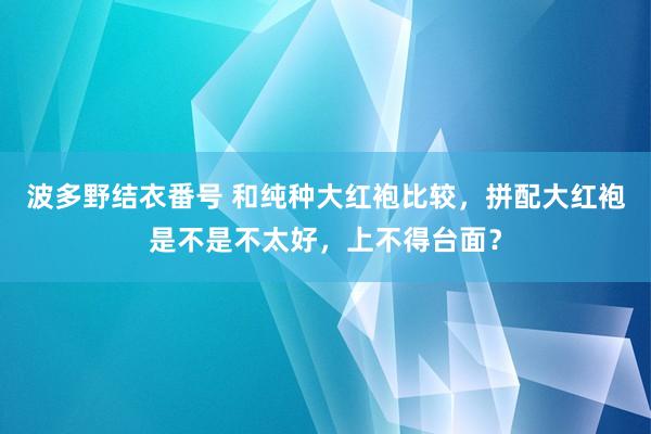 波多野结衣番号 和纯种大红袍比较，拼配大红袍是不是不太好，上不得台面？