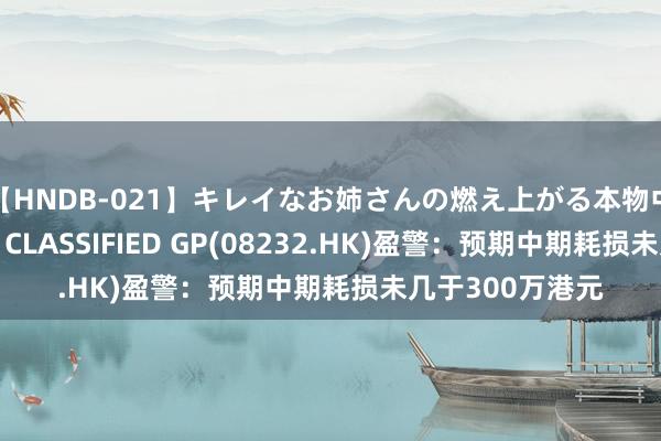 【HNDB-021】キレイなお姉さんの燃え上がる本物中出し交尾4時間 CLASSIFIED GP(08232.HK)盈警：预期中期耗损未几于300万港元