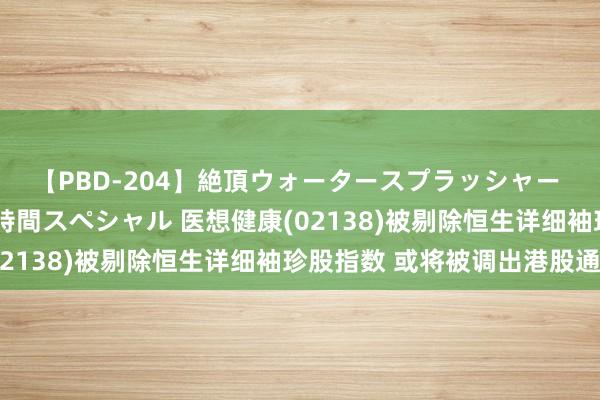 【PBD-204】絶頂ウォータースプラッシャー 放尿＆潮吹き大噴射8時間スペシャル 医想健康(02138)被剔除恒生详细袖珍股指数 或将被调出港股通