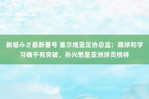 新垣みさ最新番号 塞尔维亚足协总监：踢球和学习确乎有突破，孙兴慜是亚洲球员榜样