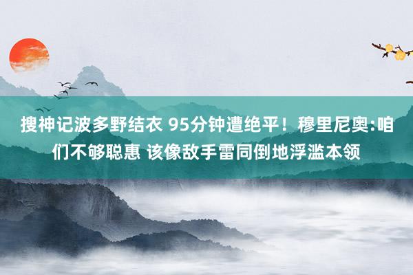 搜神记波多野结衣 95分钟遭绝平！穆里尼奥:咱们不够聪惠 该像敌手雷同倒地浮滥本领