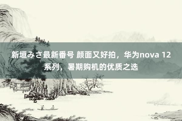 新垣みさ最新番号 颜面又好拍，华为nova 12系列，暑期购机的优质之选