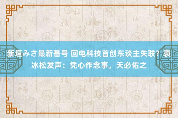 新垣みさ最新番号 回电科技首创东谈主失联？袁冰松发声：凭心作念事，天必佑之