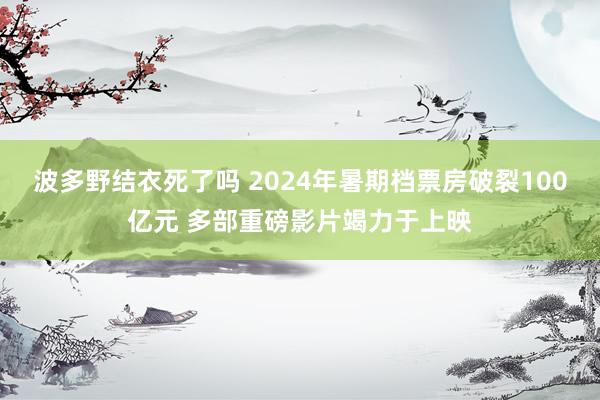 波多野结衣死了吗 2024年暑期档票房破裂100亿元 多部重磅影片竭力于上映