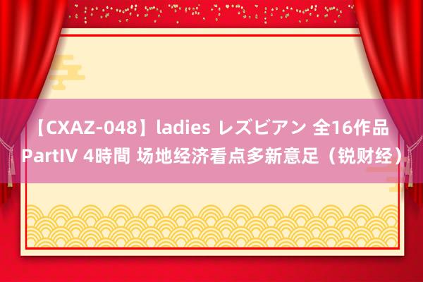 【CXAZ-048】ladies レズビアン 全16作品 PartIV 4時間 场地经济看点多新意足（锐财经）