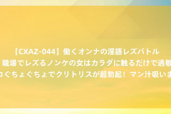 【CXAZ-044】働くオンナの淫語レズバトル DX 20シーン 4時間 職場でレズるノンケの女はカラダに触るだけで過敏に反応し、オマ○コぐちょぐちょでクリトリスが超勃起！マン汁吸いまくるとソリながらイキまくり！！ 沪深港通来答信息裸露机制19日起更始