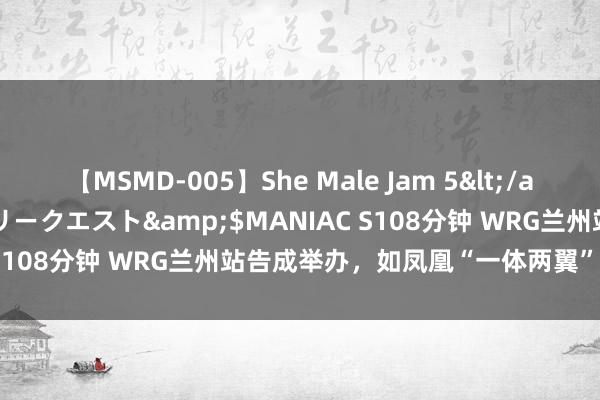 【MSMD-005】She Male Jam 5</a>2008-08-04グローリークエスト&$MANIAC S108分钟 WRG兰州站告成举办，如凤凰“一体两翼”全面升级