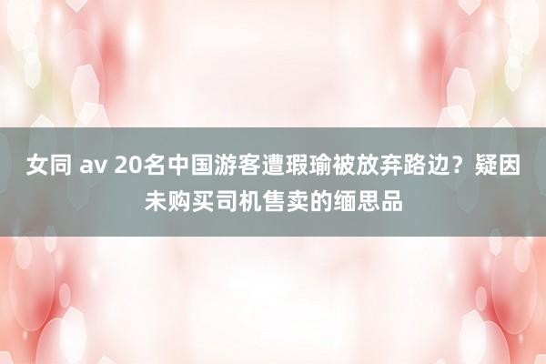 女同 av 20名中国游客遭瑕瑜被放弃路边？疑因未购买司机售卖的缅思品