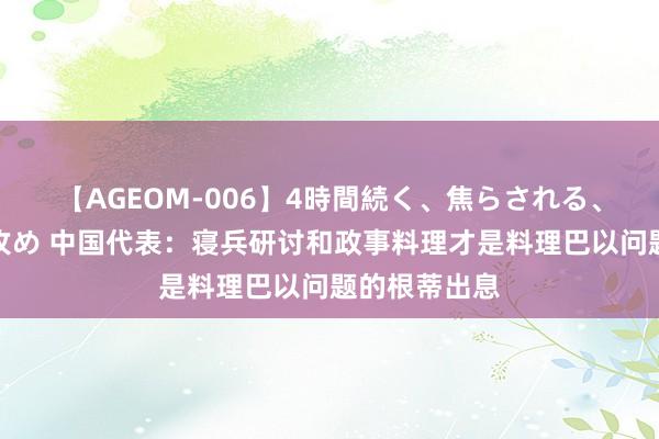 【AGEOM-006】4時間続く、焦らされる、すごい亀頭攻め 中国代表：寝兵研讨和政事料理才是料理巴以问题的根蒂出息