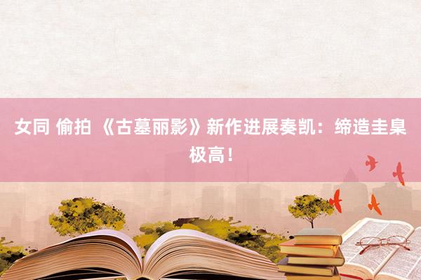 女同 偷拍 《古墓丽影》新作进展奏凯：缔造圭臬极高！