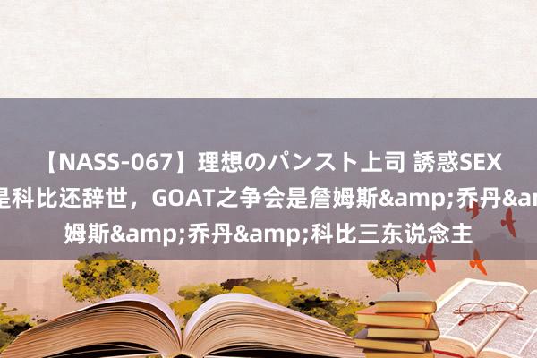 【NASS-067】理想のパンスト上司 誘惑SEX総集編 魔术师：要是科比还辞世，GOAT之争会是詹姆斯&乔丹&科比三东说念主