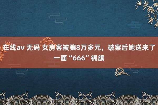 在线av 无码 女房客被骗8万多元，破案后她送来了一面“666”锦旗