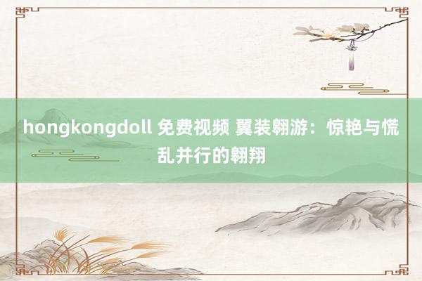 hongkongdoll 免费视频 翼装翱游：惊艳与慌乱并行的翱翔