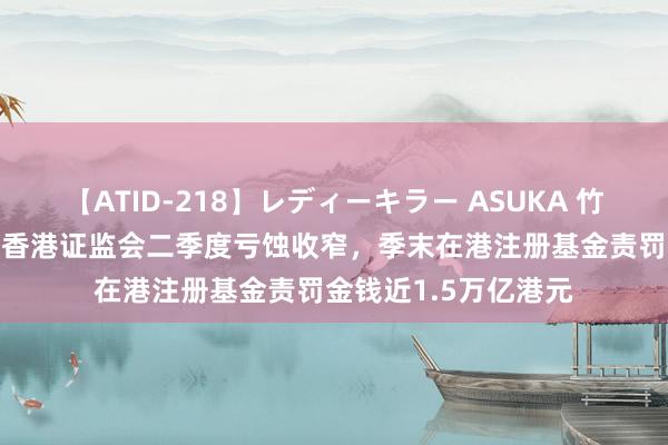 【ATID-218】レディーキラー ASUKA 竹内紗里奈 麻生ゆう 香港证监会二季度亏蚀收窄，季末在港注册基金责罚金钱近1.5万亿港元