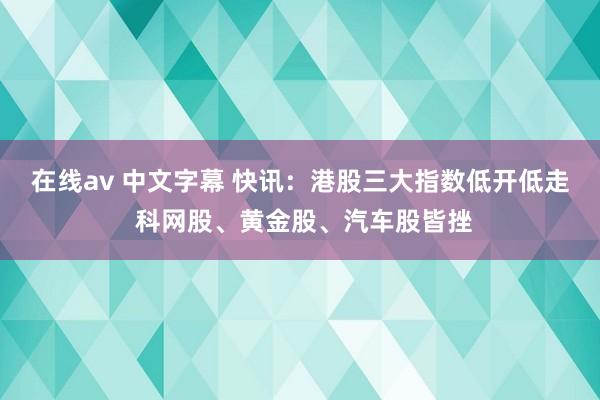 在线av 中文字幕 快讯：港股三大指数低开低走 科网股、黄金股、汽车股皆挫