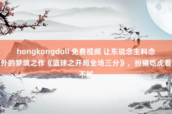 hongkongdoll 免费视频 让东说念主料念念除外的梦境之作《篮球之开局全场三分》，扮猪吃虎看不腻