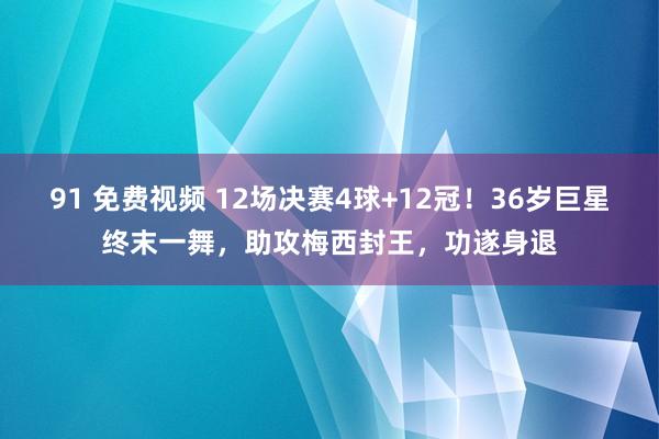 91 免费视频 12场决赛4球+12冠！36岁巨星终末一舞，助攻梅西封王，功遂身退