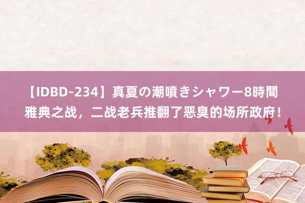 【IDBD-234】真夏の潮噴きシャワー8時間 雅典之战，二战老兵推翻了恶臭的场所政府！