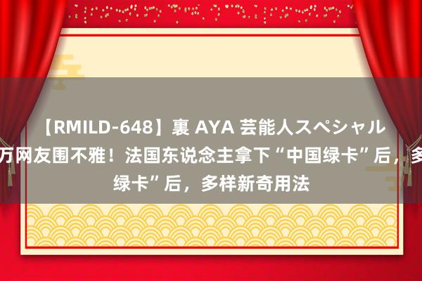 【RMILD-648】裏 AYA 芸能人スペシャル 纪实被700万网友围不雅！法国东说念主拿下“中国绿卡”后，多样新奇用法