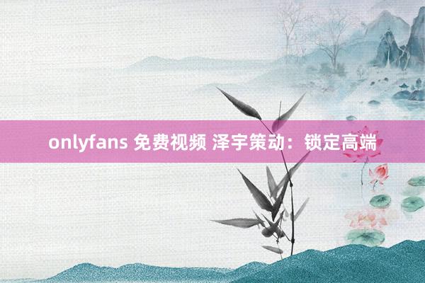 onlyfans 免费视频 泽宇策动：锁定高端