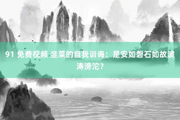 91 免费视频 韭菜的自我训诲：是安如磐石如故波涛滂沱？