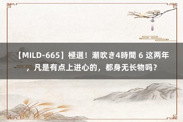 【MILD-665】極選！潮吹き4時間 6 这两年，凡是有点上进心的，都身无长物吗？