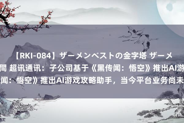 【RKI-084】ザーメンベストの金字塔 ザーメン大好き2000発 24時間 超讯通讯：子公司基于《黑传闻：悟空》推出AI游戏攻略助手，当今平台业务尚未酿成收入