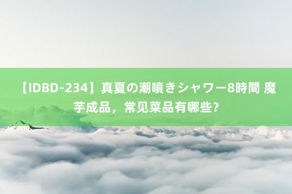 【IDBD-234】真夏の潮噴きシャワー8時間 魔芋成品，常见菜品有哪些？