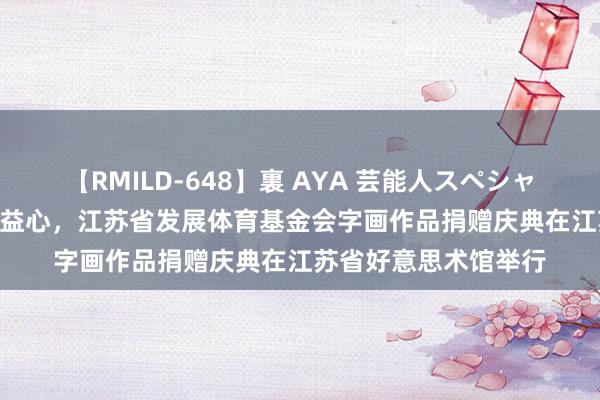 【RMILD-648】裏 AYA 芸能人スペシャル 翰墨缘 体育情 公益心，江苏省发展体育基金会字画作品捐赠庆典在江苏省好意思术馆举行