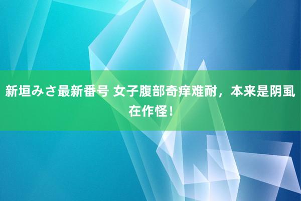 新垣みさ最新番号 女子腹部奇痒难耐，本来是阴虱在作怪！